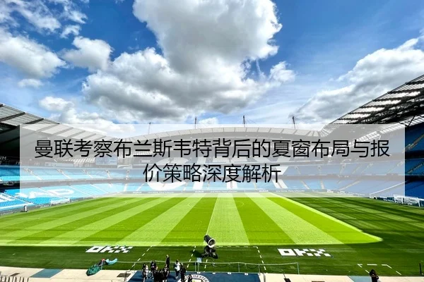 曼联考察布兰斯韦特背后的夏窗布局与报价策略深度解析